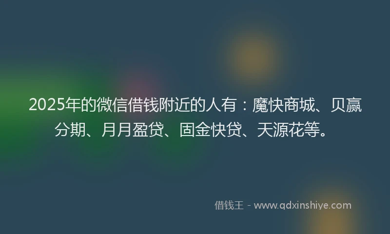 2025年的微信借钱附近的人有：魔快商城、贝赢分期、月月盈贷、固金快贷、天源花等。