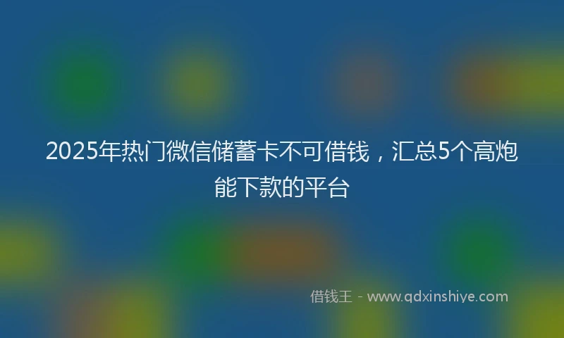 2025年热门微信储蓄卡不可借钱，汇总5个高炮能下款的平台