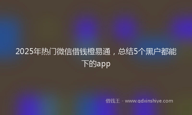 2025年热门微信借钱橙易通，总结5个黑户都能下的app