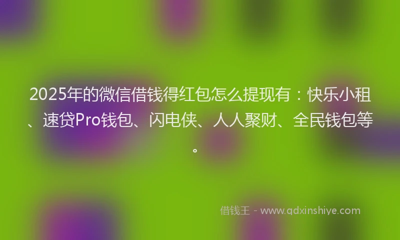 2025年的微信借钱得红包怎么提现有：快乐小租、速贷Pro钱包、闪电侠、人人聚财、全民钱包等。