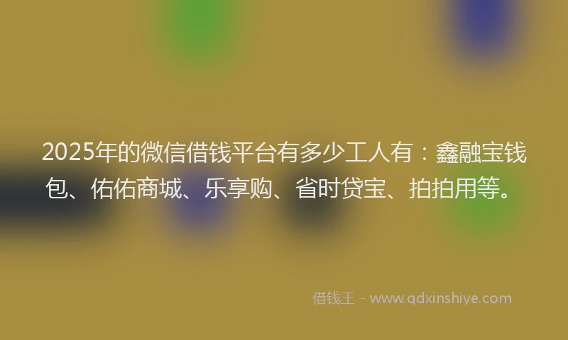 2025年的微信借钱平台有多少工人有：鑫融宝钱包、佑佑商城、乐享购、省时贷宝、拍拍用等。