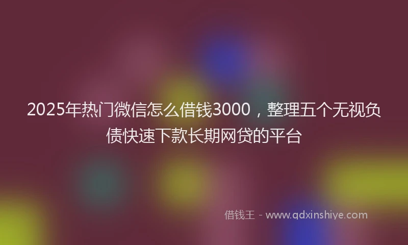 2025年热门微信怎么借钱3000，整理五个无视负债快速下款长期网贷的平台