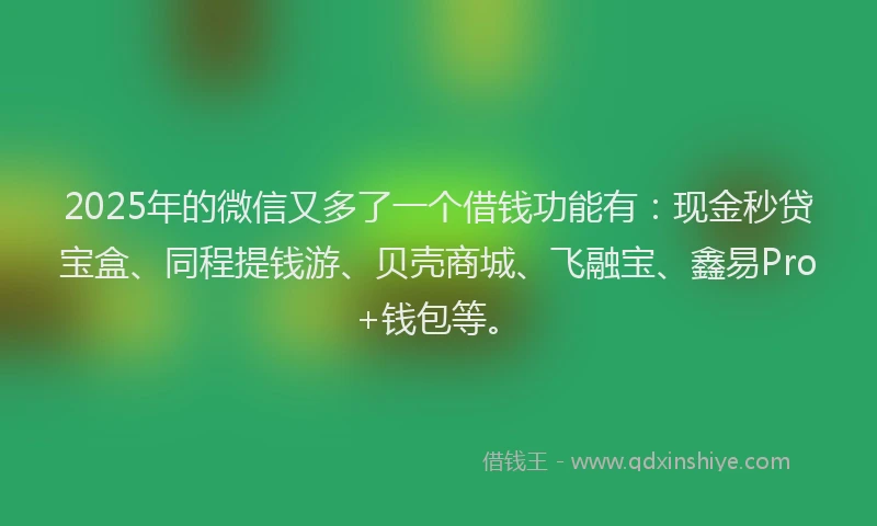 2025年的微信又多了一个借钱功能有：现金秒贷宝盒、同程提钱游、贝壳商城、飞融宝、鑫易Pro+钱包等。