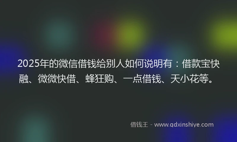 2025年的微信借钱给别人如何说明有：借款宝快融、微微快借、蜂狂购、一点借钱、天小花等。