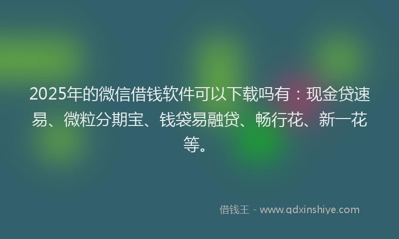 2025年的微信借钱软件可以下载吗有：现金贷速易、微粒分期宝、钱袋易融贷、畅行花、新一花等。