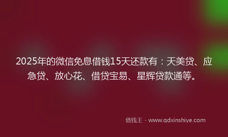 2025年的微信免息借钱15天还款有：天美贷、应急贷、放心花、借贷宝易、星辉贷款通等。