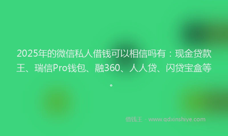 2025年的微信私人借钱可以相信吗有：现金贷款王、瑞信Pro钱包、融360、人人贷、闪贷宝盒等。