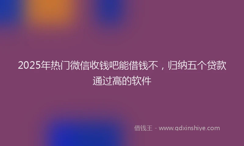 2025年热门微信收钱吧能借钱不，归纳五个贷款通过高的软件