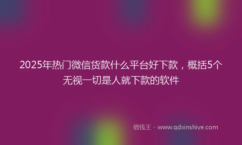 2025年热门微信货款什么平台好下款，概括5个无视一切是人就下款的软件