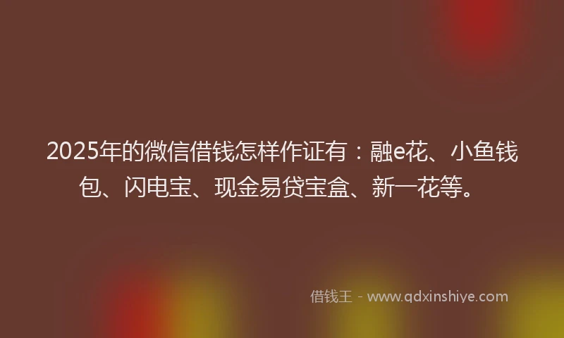 2025年的微信借钱怎样作证有：融e花、小鱼钱包、闪电宝、现金易贷宝盒、新一花等。