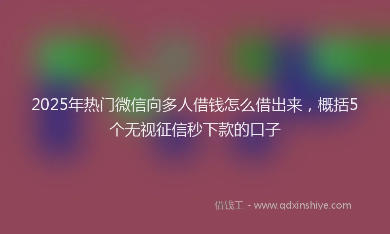 2025年热门微信向多人借钱怎么借出来，概括5个无视征信秒下款的口子