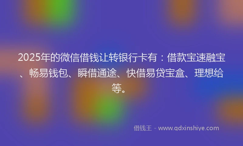 2025年的微信借钱让转银行卡有：借款宝速融宝、畅易钱包、瞬借通途、快借易贷宝盒、理想给等。