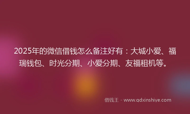 2025年的微信借钱怎么备注好有：大城小爱、福瑞钱包、时光分期、小爱分期、友福租机等。