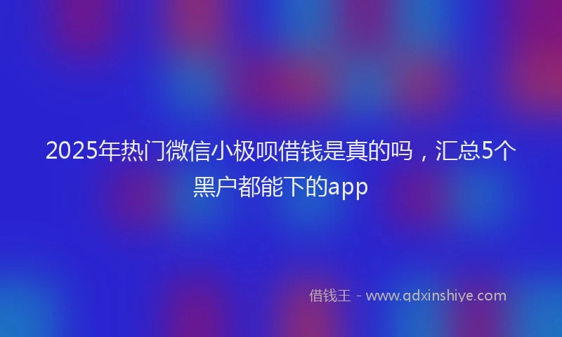 2025年热门微信小极呗借钱是真的吗，汇总5个黑户都能下的app