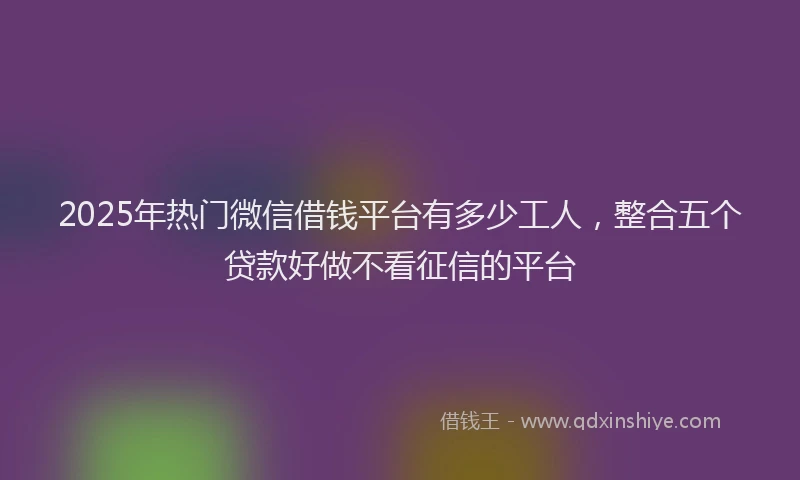2025年热门微信借钱平台有多少工人，整合五个贷款好做不看征信的平台