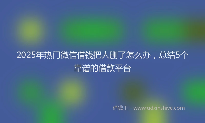 2025年热门微信借钱把人删了怎么办，总结5个靠谱的借款平台