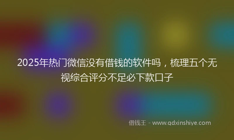 2025年热门微信没有借钱的软件吗，梳理五个无视综合评分不足必下款口子