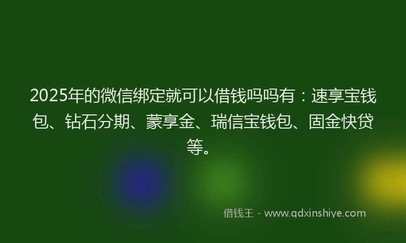 2025年的微信绑定就可以借钱吗吗有：速享宝钱包、钻石分期、蒙享金、瑞信宝钱包、固金快贷等。