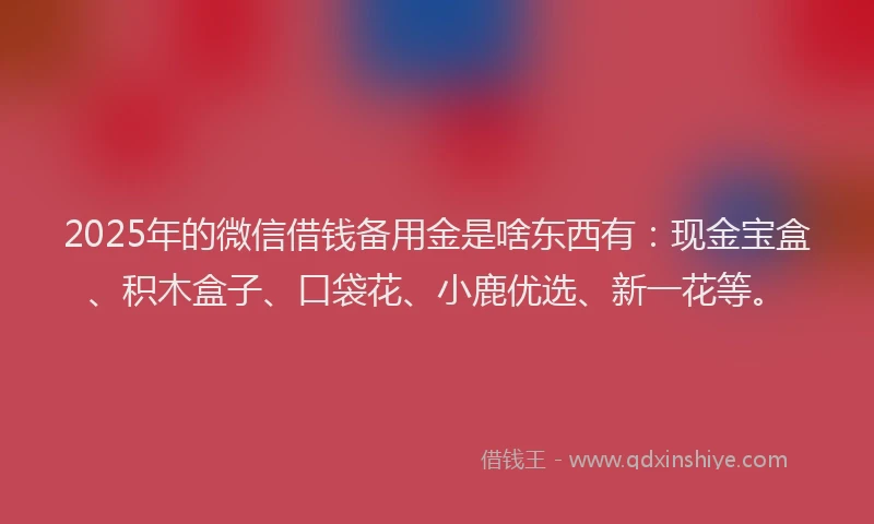 2025年的微信借钱备用金是啥东西有：现金宝盒、积木盒子、口袋花、小鹿优选、新一花等。