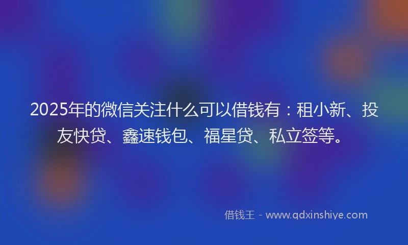 2025年的微信关注什么可以借钱有：租小新、投友快贷、鑫速钱包、福星贷、私立签等。