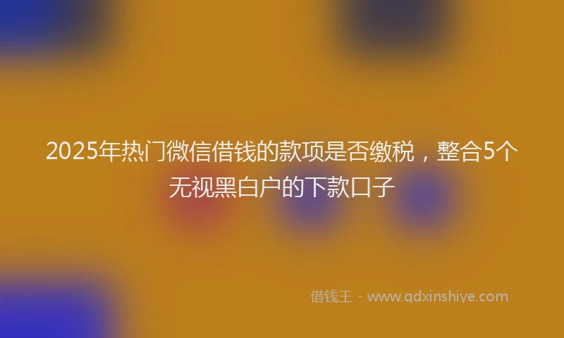2025年热门微信借钱的款项是否缴税，整合5个无视黑白户的下款口子