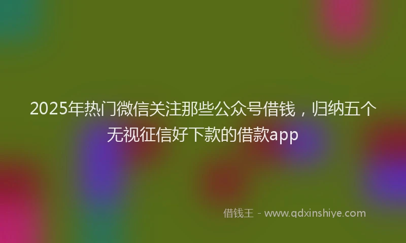 2025年热门微信关注那些公众号借钱，归纳五个无视征信好下款的借款app
