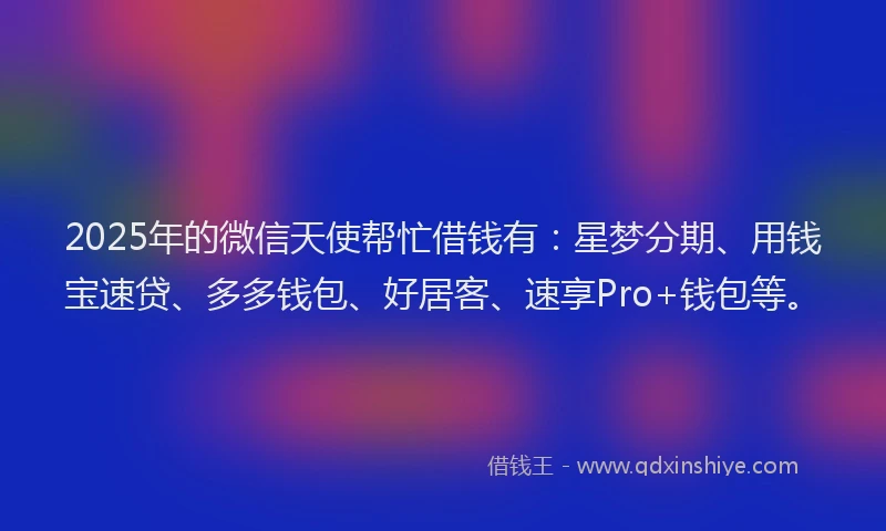 2025年的微信天使帮忙借钱有：星梦分期、用钱宝速贷、多多钱包、好居客、速享Pro+钱包等。