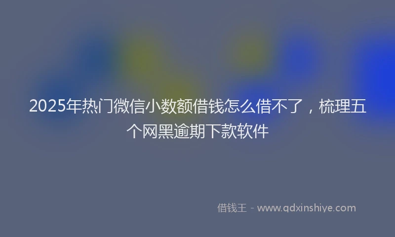 2025年热门微信小数额借钱怎么借不了，梳理五个网黑逾期下款软件