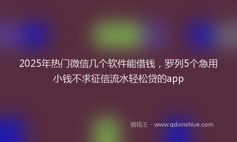 2025年热门微信几个软件能借钱，罗列5个急用小钱不求征信流水轻松贷的app