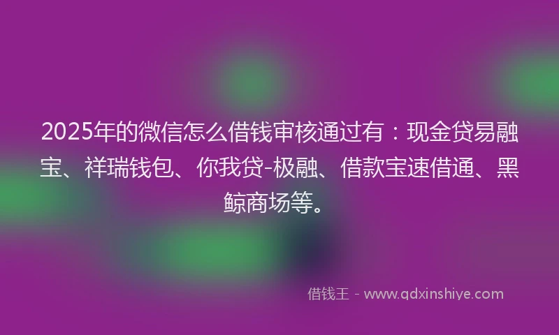 2025年的微信怎么借钱审核通过有：现金贷易融宝、祥瑞钱包、你我贷-极融、借款宝速借通、黑鲸商场等。