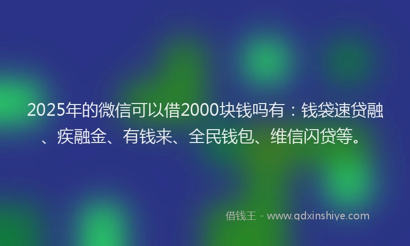 2025年的微信可以借2000块钱吗有：钱袋速贷融、疾融金、有钱来、全民钱包、维信闪贷等。