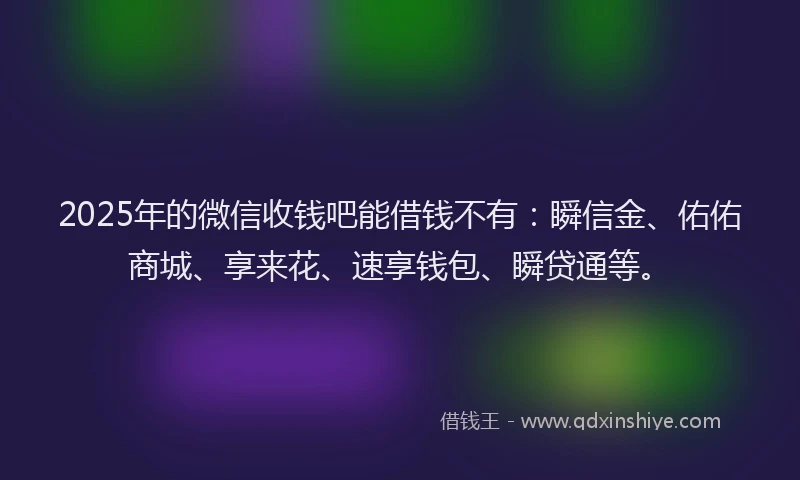 2025年的微信收钱吧能借钱不有：瞬信金、佑佑商城、享来花、速享钱包、瞬贷通等。