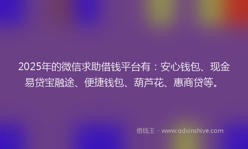 2025年的微信求助借钱平台有：安心钱包、现金易贷宝融途、便捷钱包、葫芦花、惠商贷等。