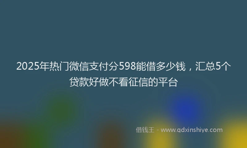 2025年热门微信支付分598能借多少钱，汇总5个贷款好做不看征信的平台