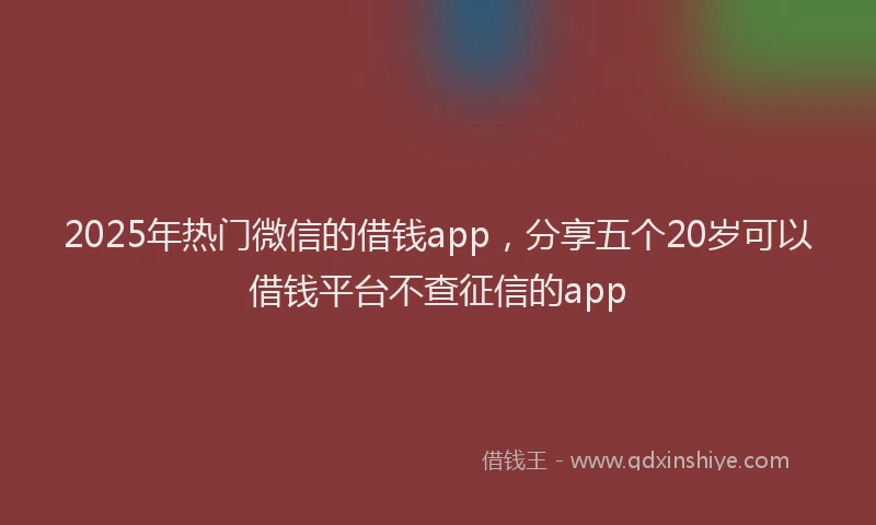 2025年热门微信的借钱app，分享五个20岁可以借钱平台不查征信的app