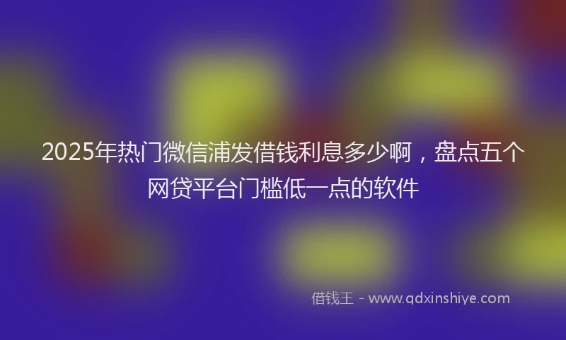 2025年热门微信浦发借钱利息多少啊，盘点五个网贷平台门槛低一点的软件