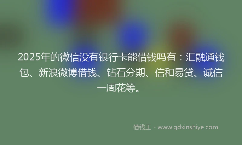 2025年的微信没有银行卡能借钱吗有：汇融通钱包、新浪微博借钱、钻石分期、信和易贷、诚信一周花等。
