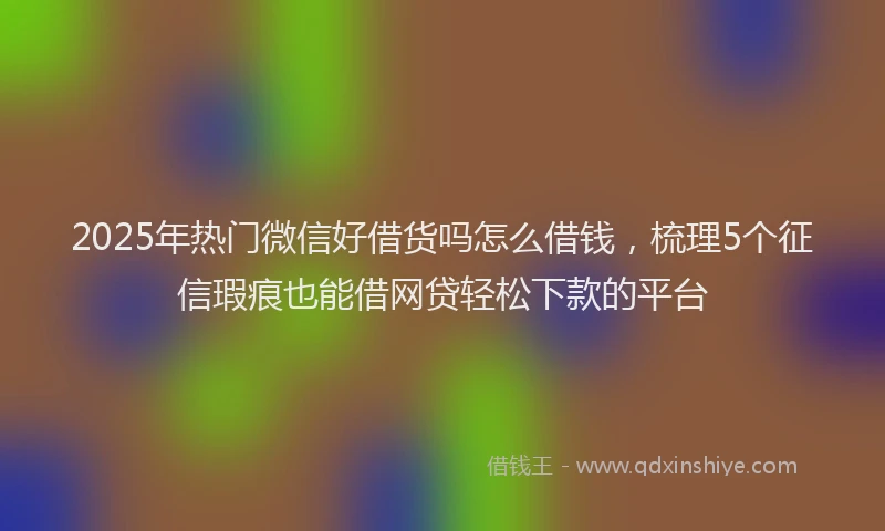2025年热门微信好借货吗怎么借钱，梳理5个征信瑕疵也能借网贷轻松下款的平台