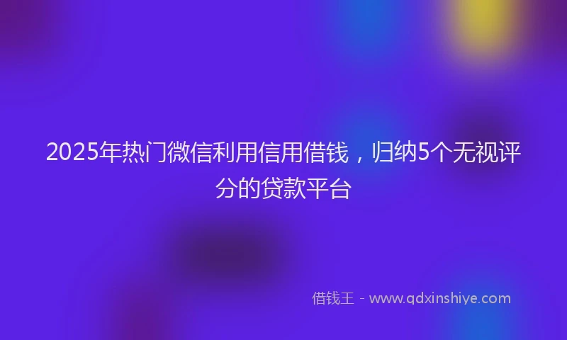 2025年热门微信利用信用借钱，归纳5个无视评分的贷款平台