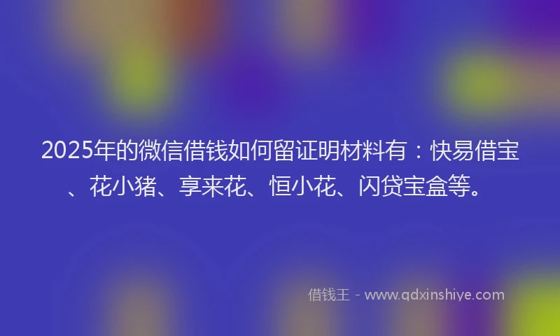 2025年的微信借钱如何留证明材料有：快易借宝、花小猪、享来花、恒小花、闪贷宝盒等。