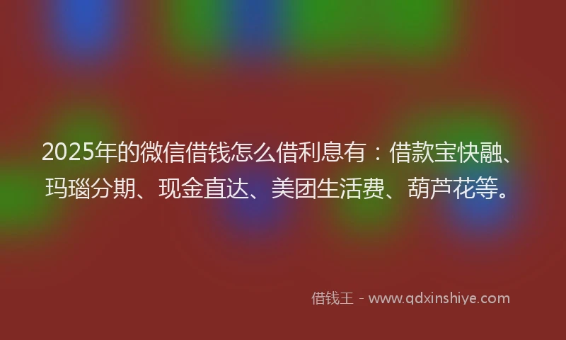 2025年的微信借钱怎么借利息有：借款宝快融、玛瑙分期、现金直达、美团生活费、葫芦花等。