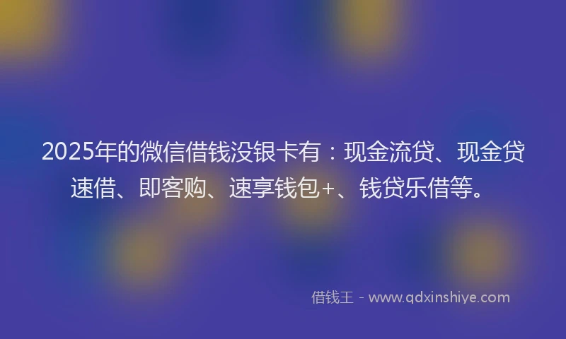 2025年的微信借钱没银卡有：现金流贷、现金贷速借、即客购、速享钱包+、钱贷乐借等。