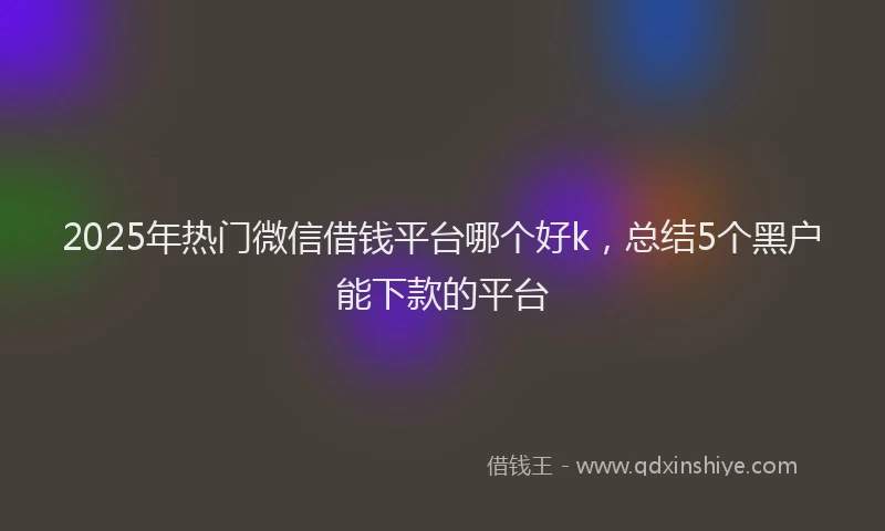 2025年热门微信借钱平台哪个好k，总结5个黑户能下款的平台