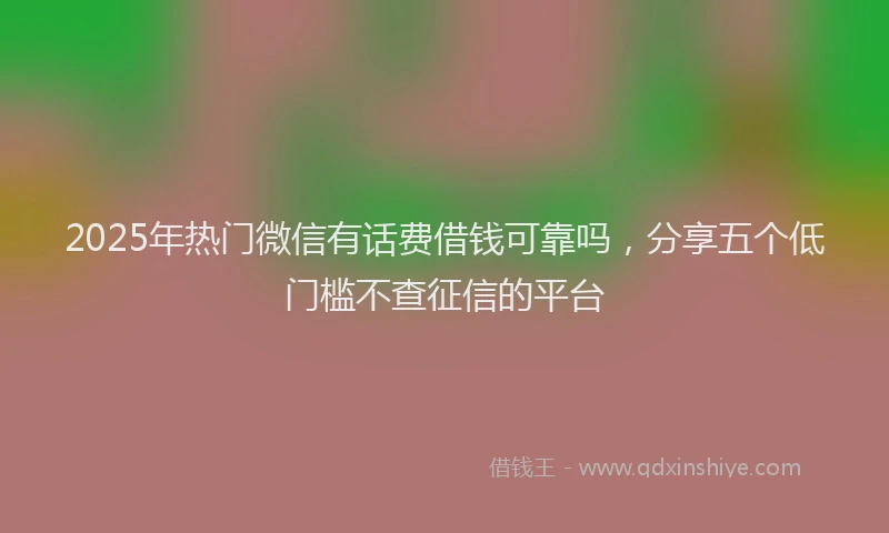 2025年热门微信有话费借钱可靠吗，分享五个低门槛不查征信的平台