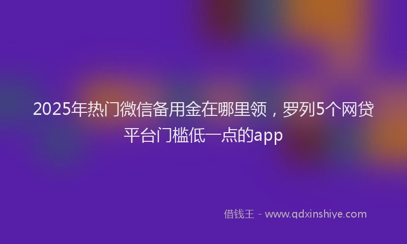 2025年热门微信备用金在哪里领，罗列5个网贷平台门槛低一点的app