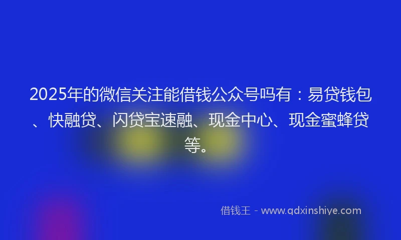 2025年的微信关注能借钱公众号吗有：易贷钱包、快融贷、闪贷宝速融、现金中心、现金蜜蜂贷等。