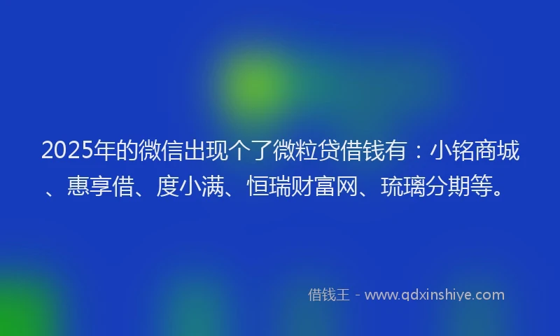 2025年的微信出现个了微粒贷借钱有：小铭商城、惠享借、度小满、恒瑞财富网、琉璃分期等。