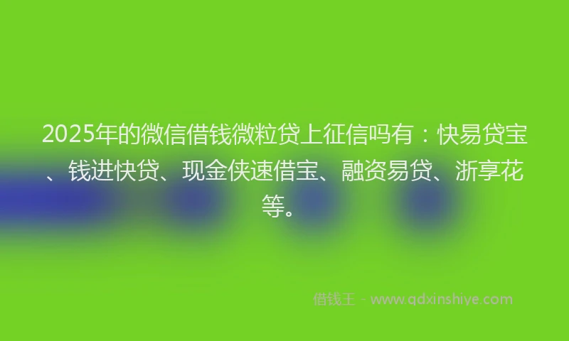 2025年的微信借钱微粒贷上征信吗有：快易贷宝、钱进快贷、现金侠速借宝、融资易贷、浙享花等。