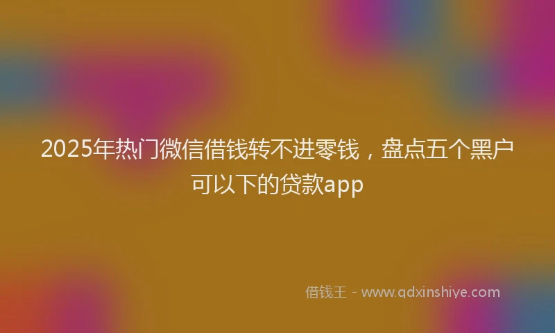 2025年热门微信借钱转不进零钱，盘点五个黑户可以下的贷款app