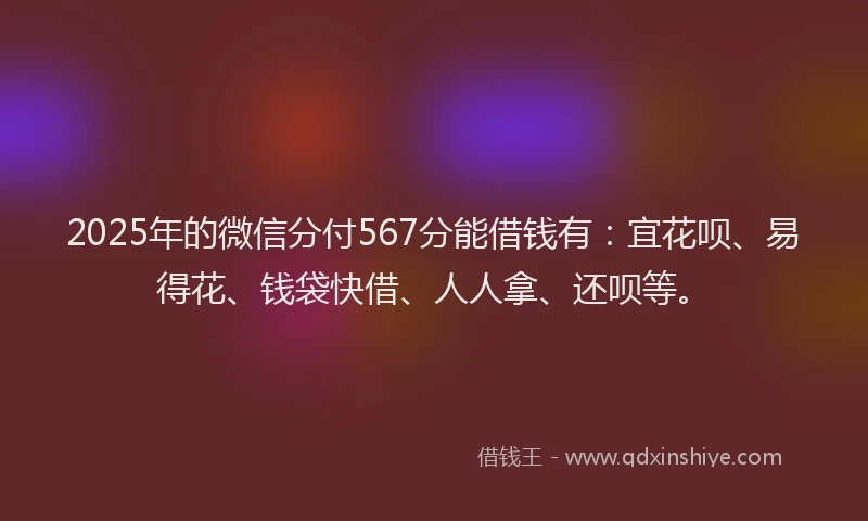 2025年的微信分付567分能借钱有：宜花呗、易得花、钱袋快借、人人拿、还呗等。
